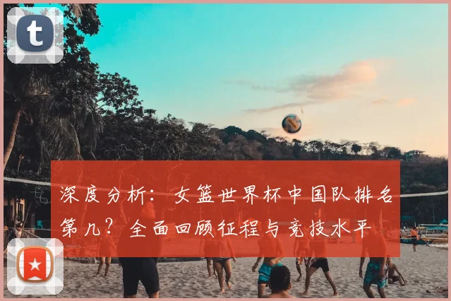 深度分析：女篮世界杯中国队排名第几？全面回顾征程与竞技水平