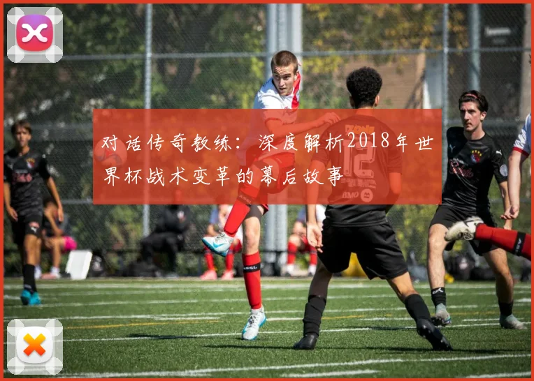 对话传奇教练:深度解析2018年世界杯战术变革的幕后故事