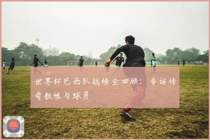 世界杯巴西队战绩全回顾:专访传奇教练与球员