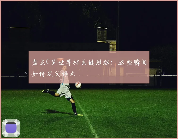 盘点C罗世界杯关键进球:这些瞬间如何定义伟大