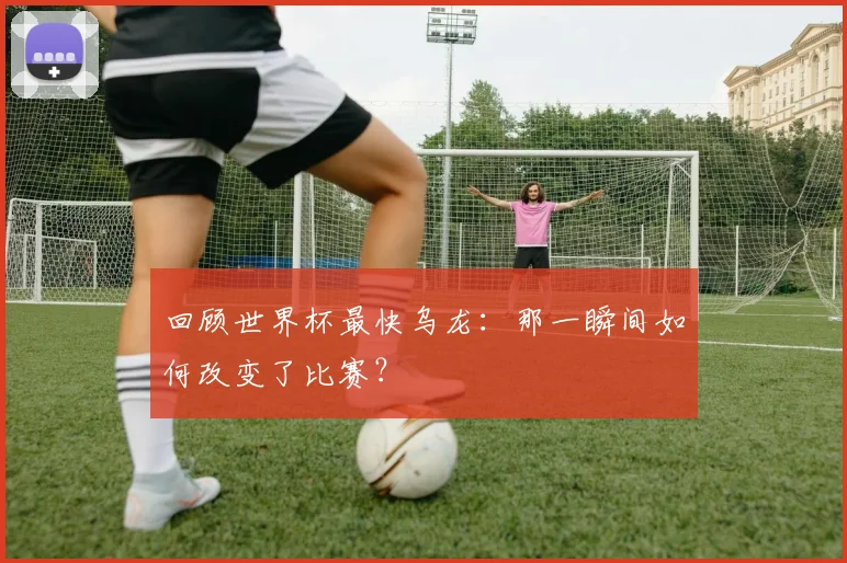 回顾世界杯最快乌龙:那一瞬间如何改变了比赛?