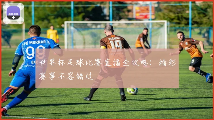 世界杯足球比赛直播全攻略：精彩赛事不容错过