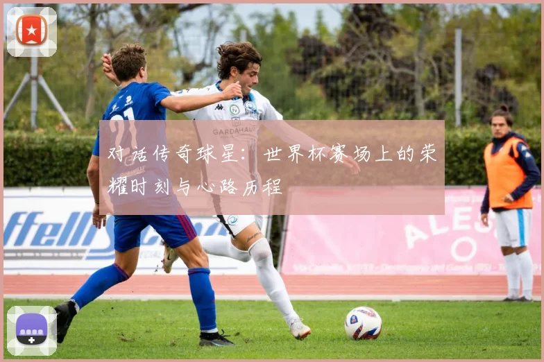 对话传奇球星：世界杯赛场上的荣耀时刻与心路历程