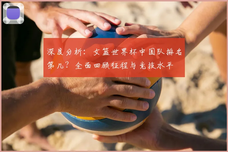 深度分析：女篮世界杯中国队排名第几？全面回顾征程与竞技水平