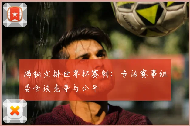 揭秘女排世界杯赛制:专访赛事组委会谈竞争与公平