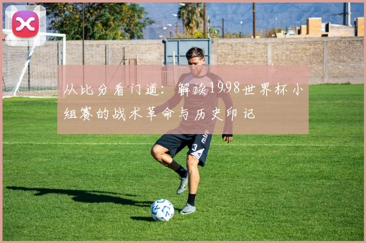从比分看门道:解读1998世界杯小组赛的战术革命与历史印记