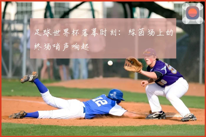 足球世界杯落幕时刻：绿茵场上的终场哨声响起
