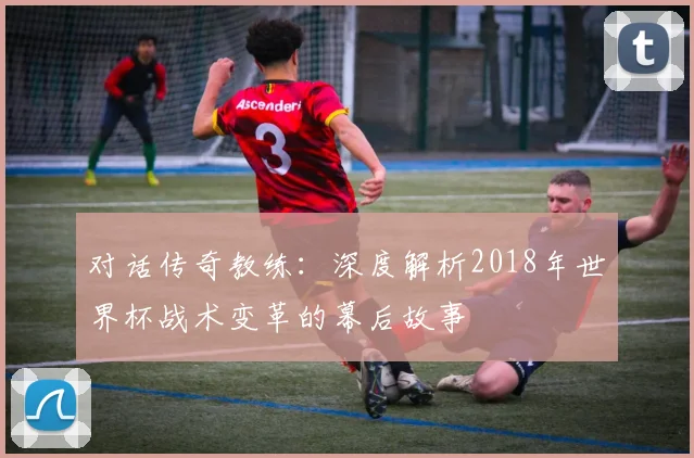 对话传奇教练:深度解析2018年世界杯战术变革的幕后故事