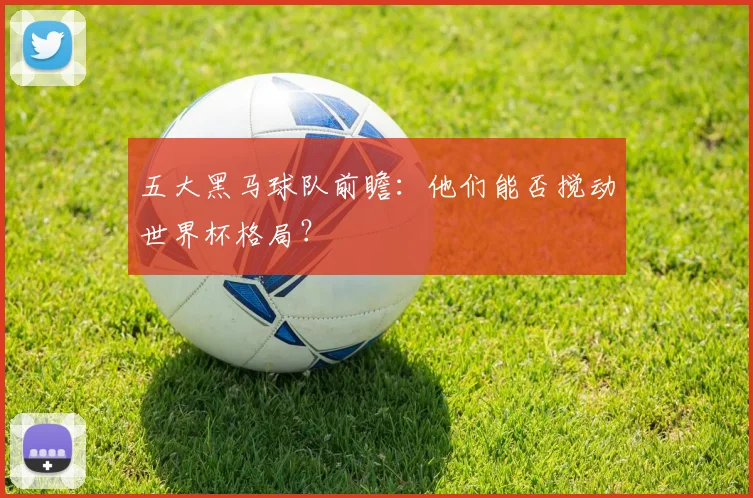 五大黑马球队前瞻：他们能否搅动世界杯格局？
