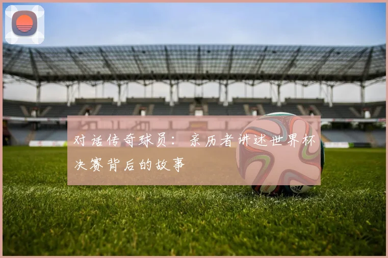 对话传奇球员:亲历者讲述世界杯决赛背后的故事