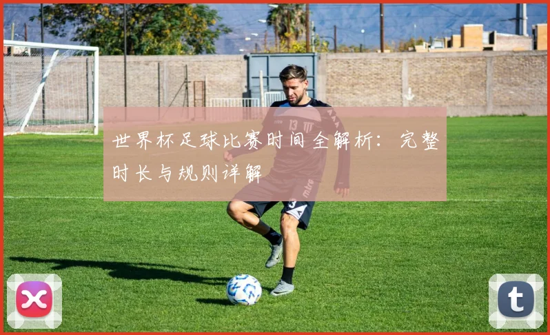 世界杯足球比赛时间全解析:完整时长与规则详解