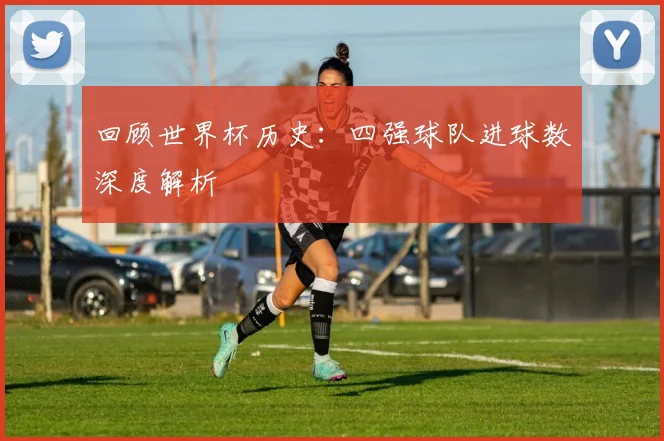回顾世界杯历史:四强球队进球数深度解析