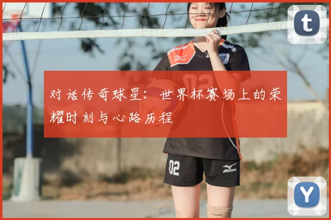 对话传奇球星:世界杯赛场上的荣耀时刻与心路历程