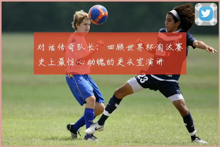 对话传奇队长:回顾世界杯淘汰赛史上最惊心动魄的更衣室演讲