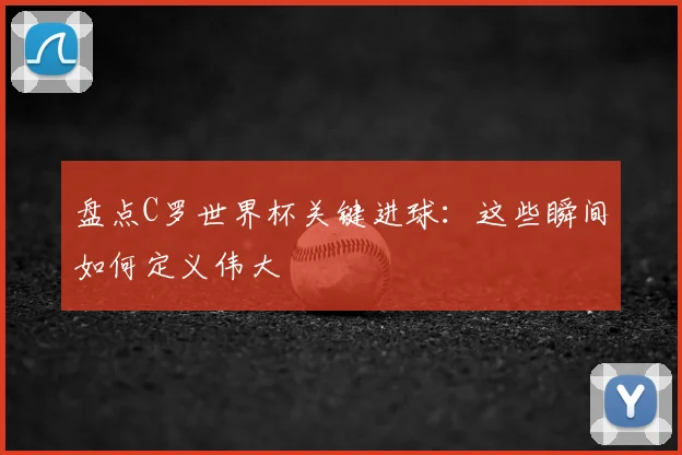 盘点C罗世界杯关键进球:这些瞬间如何定义伟大