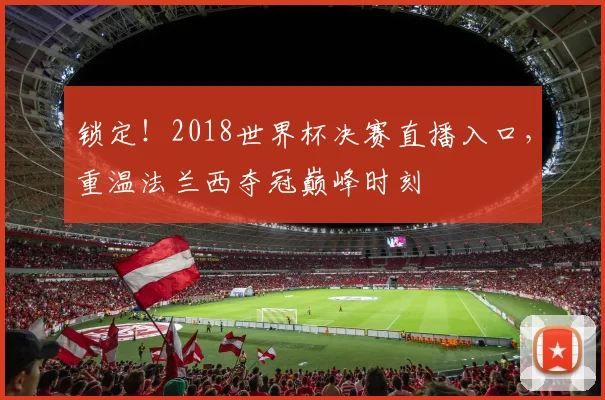 锁定！2018世界杯决赛直播入口，重温法兰西夺冠巅峰时刻
