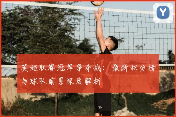 英超联赛冠军争夺战：最新积分榜与球队前景深度解析