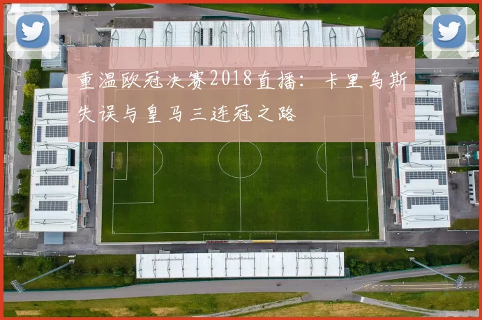 重温欧冠决赛2018直播:卡里乌斯失误与皇马三连冠之路