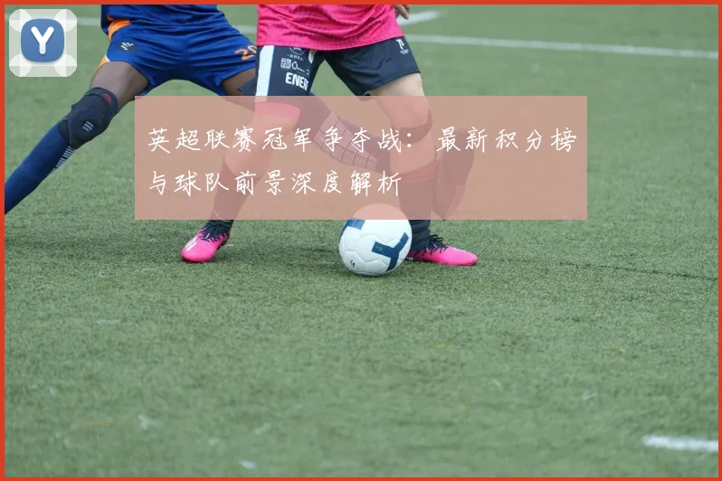 英超联赛冠军争夺战:最新积分榜与球队前景深度解析