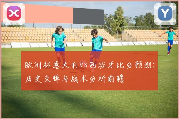 欧洲杯意大利vs西班牙比分预测:历史交锋与战术分析前瞻