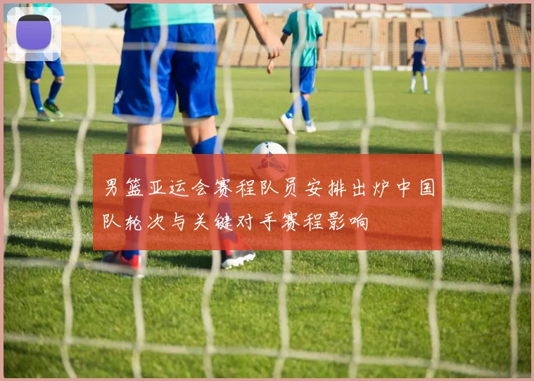 男篮亚运会赛程队员安排出炉中国队轮次与关键对手赛程影响