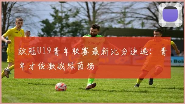 欧冠U19青年联赛最新比分速递:青年才俊激战绿茵场