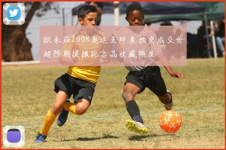 欧米茄2008奥运五环表拍卖成交价超预期提振纪念品收藏热度