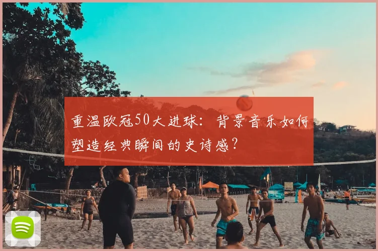 重温欧冠50大进球:背景音乐如何塑造经典瞬间的史诗感?