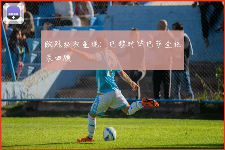 欧冠经典重现：巴黎对阵巴萨全记录回顾