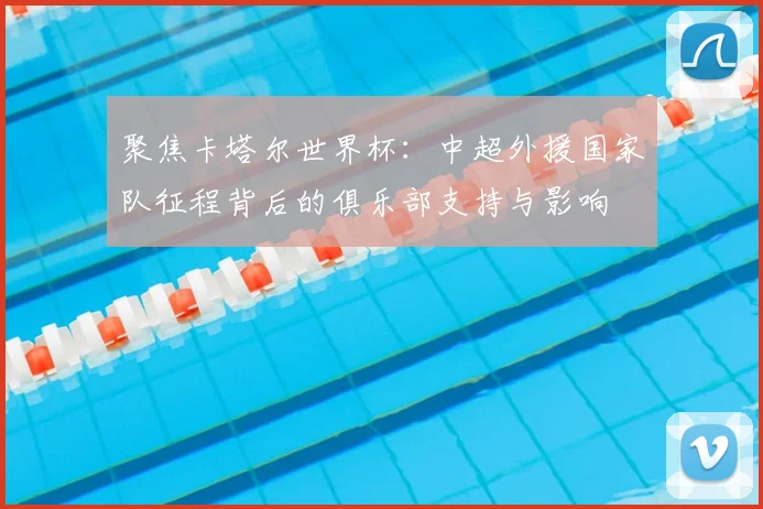 聚焦卡塔尔世界杯：中超外援国家队征程背后的俱乐部支持与影响