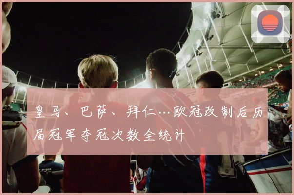 皇马、巴萨、拜仁…欧冠改制后历届冠军夺冠次数全统计
