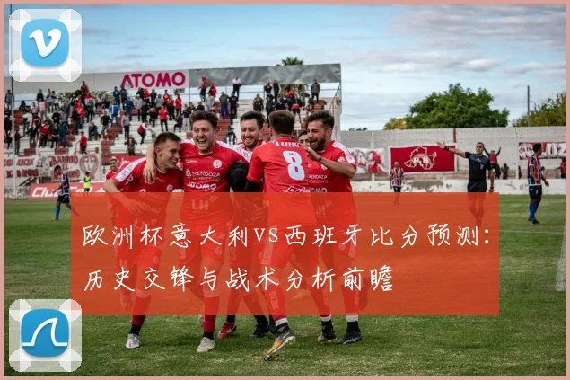 欧洲杯意大利vs西班牙比分预测:历史交锋与战术分析前瞻