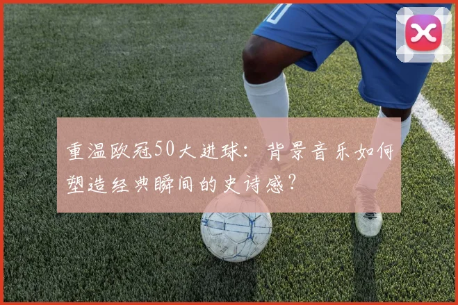 重温欧冠50大进球:背景音乐如何塑造经典瞬间的史诗感?