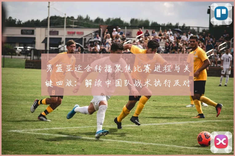 男篮亚运会转播聚焦比赛进程与关键回放:解读中国队战术执行及对手对位变化