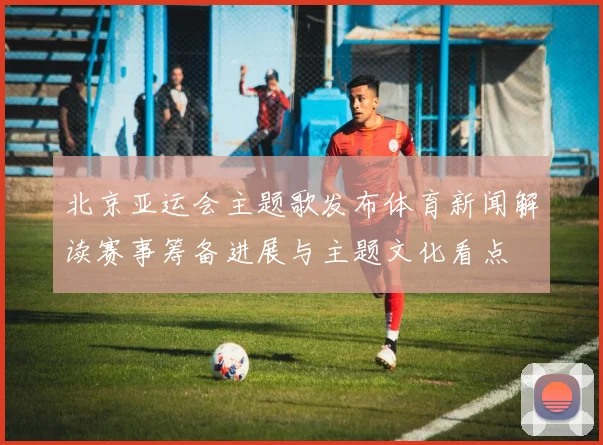 北京亚运会主题歌发布体育新闻解读赛事筹备进展与主题文化看点