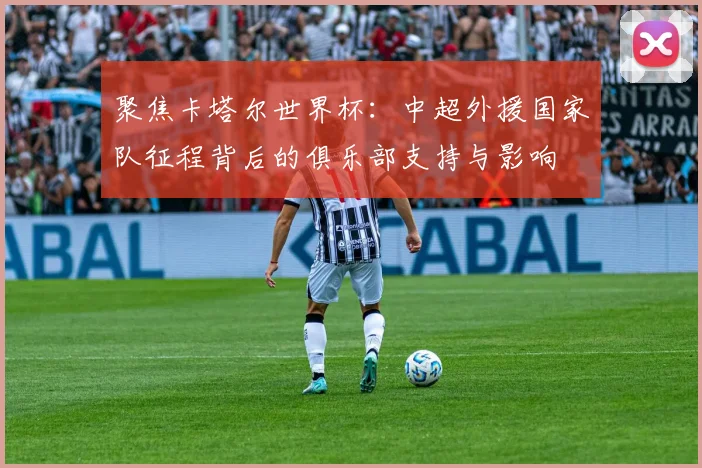 聚焦卡塔尔世界杯：中超外援国家队征程背后的俱乐部支持与影响